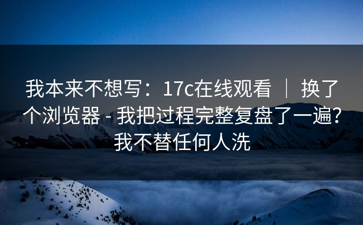 我本来不想写：17c在线观看 ｜ 换了个浏览器 - 我把过程完整复盘了一遍？我不替任何人洗