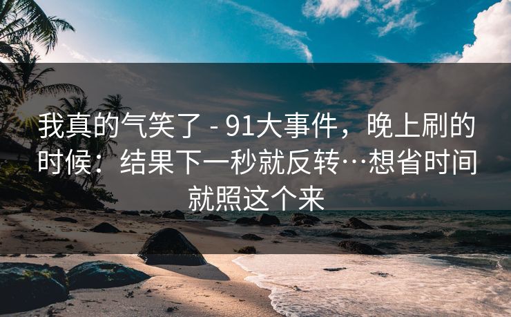 我真的气笑了 - 91大事件,晚上刷的时候:结果下一秒就反转…想省时间就照这个来 我真的气笑了 - 91大事件,晚上刷的时候:结果下一秒就反转…想省时间就照这个来