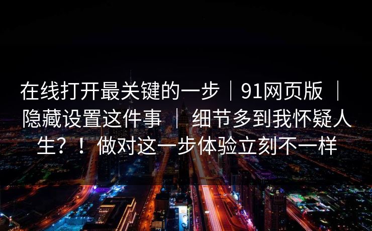 在线打开最关键的一步|91网页版 | 隐藏设置这件事 | 细节多到我怀疑人生?!做对这一步体验立刻不一样 在线打开最关键的一步|91网页版 | 隐藏设置这件事 | 细节多到我怀疑人生?!做对这一步体验立刻不一样