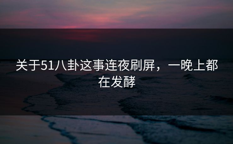 关于51八卦这事连夜刷屏，一晚上都在发酵