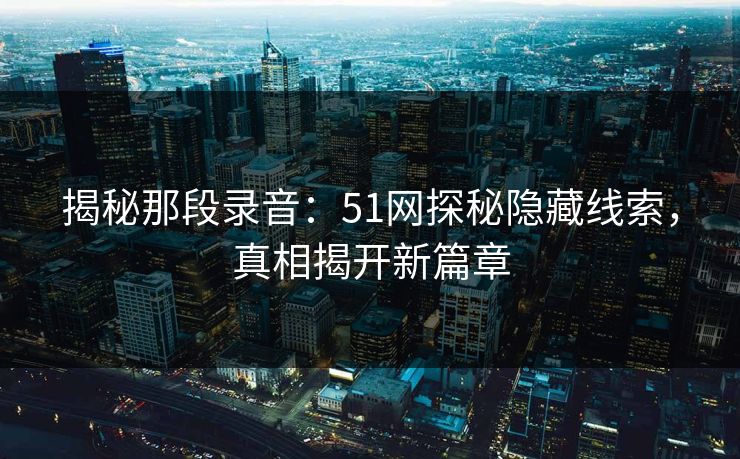 揭秘那段录音：51网探秘隐藏线索，真相揭开新篇章